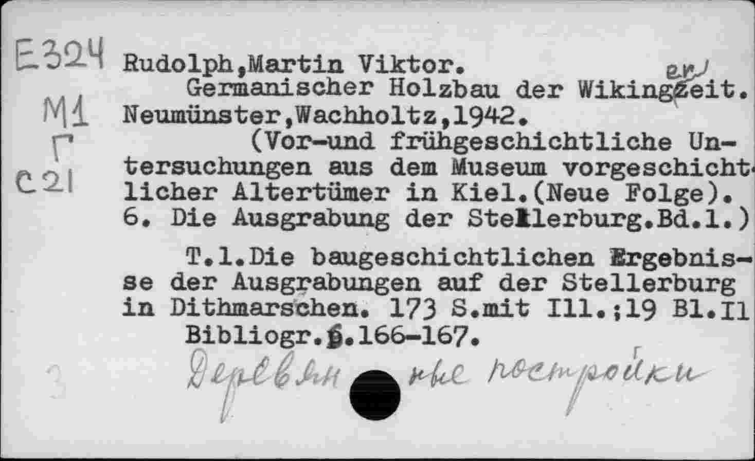 ﻿I Rudolph,Martin Viktor.	gnj
Germanischer Holzbau der Wikingzeit.
1 Neumünster,Wachholtz,1942.
' *	(Vor-und frühgeschichtliche Un-
tersuchungen aus dem Museum vorgeschichtlicher Altertümer in Kiel.(Neue Folge).
6. Die Ausgrabung der Stellerburg.Bd.l.)
T.l.Die baugeschichtlichen Ergebnisse der Ausgrabungen auf der Stellerburg in Dithmarschen. 173 S.mit Ill.;19 В1.Ц